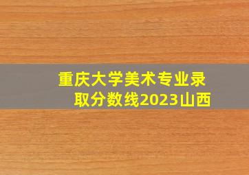 重庆大学美术专业录取分数线2023山西