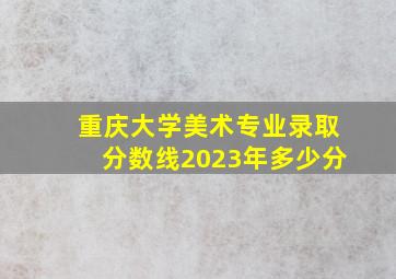 重庆大学美术专业录取分数线2023年多少分