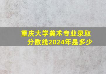 重庆大学美术专业录取分数线2024年是多少