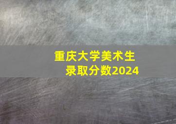 重庆大学美术生录取分数2024