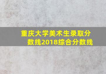 重庆大学美术生录取分数线2018综合分数线