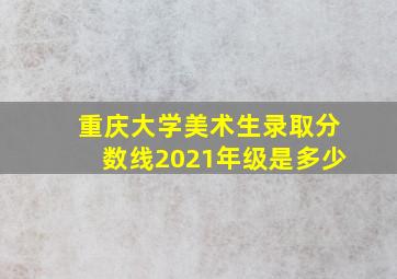 重庆大学美术生录取分数线2021年级是多少