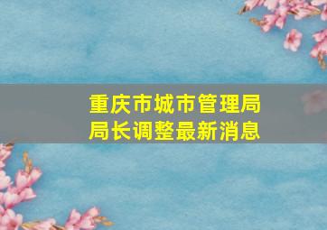 重庆市城市管理局局长调整最新消息