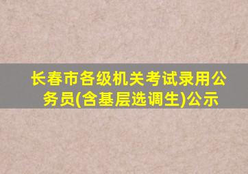 长春市各级机关考试录用公务员(含基层选调生)公示