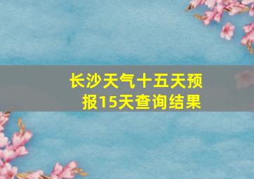 长沙天气十五天预报15天查询结果