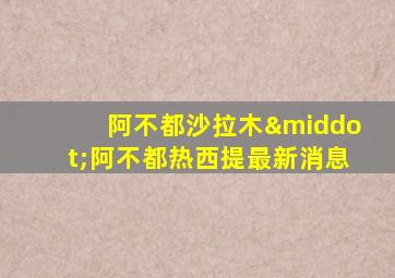 阿不都沙拉木·阿不都热西提最新消息