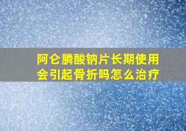 阿仑膦酸钠片长期使用会引起骨折吗怎么治疗