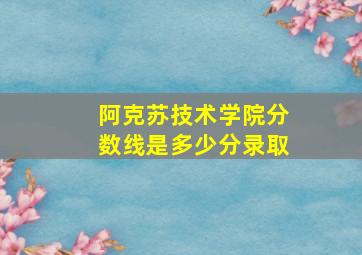 阿克苏技术学院分数线是多少分录取