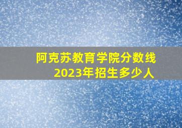 阿克苏教育学院分数线2023年招生多少人