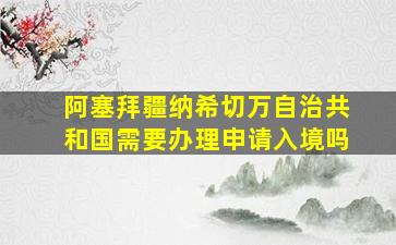 阿塞拜疆纳希切万自治共和国需要办理申请入境吗