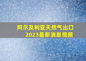 阿尔及利亚天然气出口2023最新消息视频