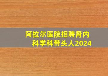 阿拉尔医院招聘肾内科学科带头人2024