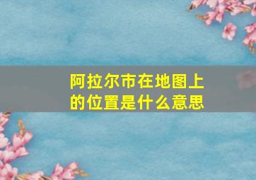 阿拉尔市在地图上的位置是什么意思