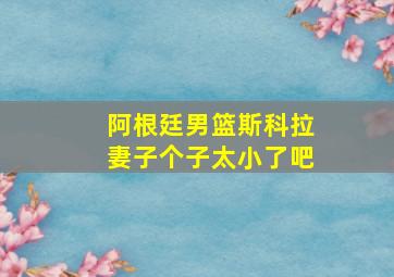 阿根廷男篮斯科拉妻子个子太小了吧