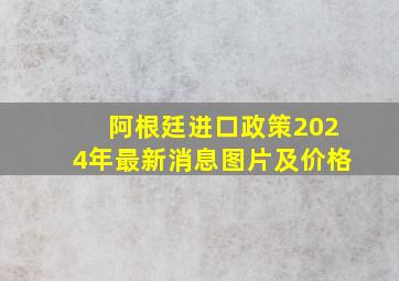 阿根廷进口政策2024年最新消息图片及价格