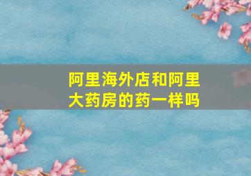 阿里海外店和阿里大药房的药一样吗