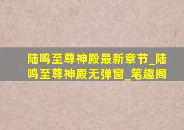 陆鸣至尊神殿最新章节_陆鸣至尊神殿无弹窗_笔趣阁