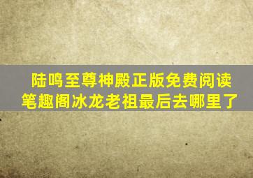 陆鸣至尊神殿正版免费阅读笔趣阁冰龙老祖最后去哪里了