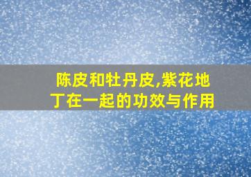 陈皮和牡丹皮,紫花地丁在一起的功效与作用