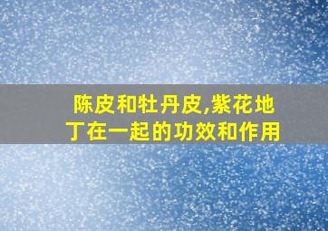 陈皮和牡丹皮,紫花地丁在一起的功效和作用