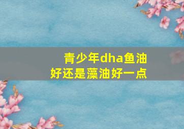 青少年dha鱼油好还是藻油好一点