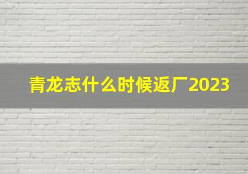 青龙志什么时候返厂2023