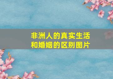 非洲人的真实生活和婚姻的区别图片