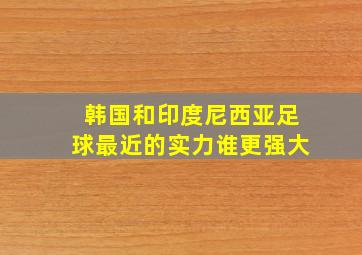 韩国和印度尼西亚足球最近的实力谁更强大