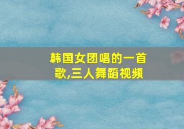 韩国女团唱的一首歌,三人舞蹈视频