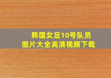 韩国女足10号队员图片大全高清视频下载