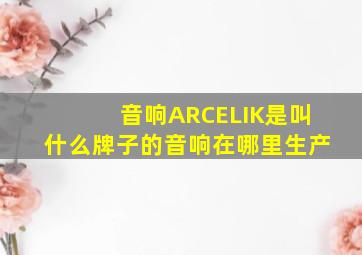 音响ARCELIK是叫什么牌子的音响在哪里生产