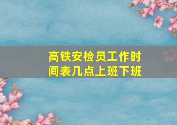 高铁安检员工作时间表几点上班下班