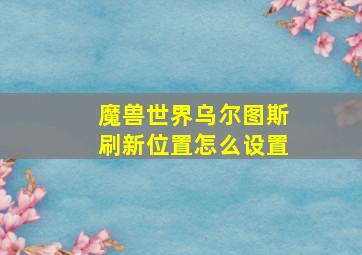 魔兽世界乌尔图斯刷新位置怎么设置