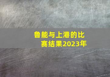 鲁能与上港的比赛结果2023年