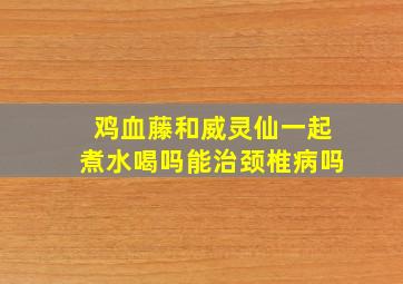 鸡血藤和威灵仙一起煮水喝吗能治颈椎病吗