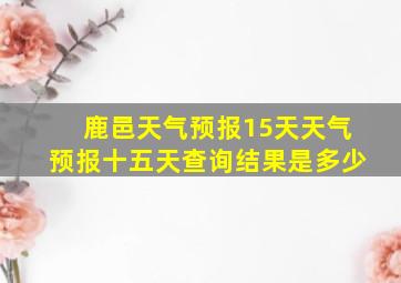 鹿邑天气预报15天天气预报十五天查询结果是多少