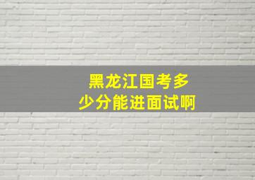 黑龙江国考多少分能进面试啊