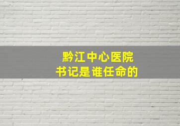 黔江中心医院书记是谁任命的